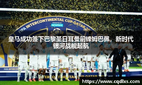 皇马成功签下巴黎圣日耳曼前锋姆巴佩，新时代银河战舰起航